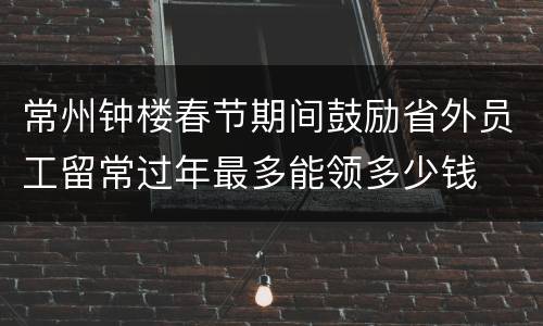 常州钟楼春节期间鼓励省外员工留常过年最多能领多少钱