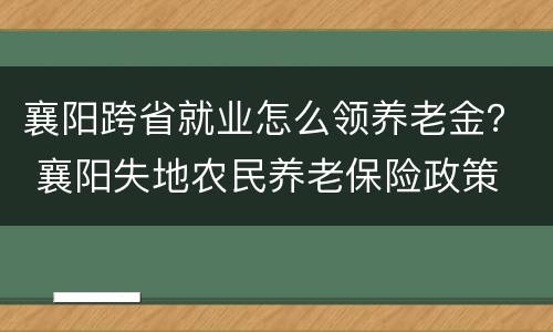 襄阳跨省就业怎么领养老金？ 襄阳失地农民养老保险政策