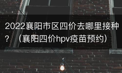 2022襄阳市区四价去哪里接种？（襄阳四价hpv疫苗预约）
