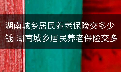湖南城乡居民养老保险交多少钱 湖南城乡居民养老保险交多少钱划算