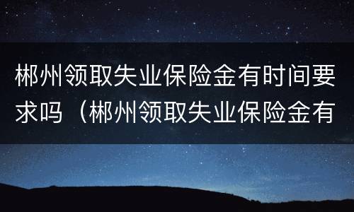郴州领取失业保险金有时间要求吗（郴州领取失业保险金有时间要求吗现在）