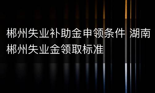 郴州失业补助金申领条件 湖南郴州失业金领取标准