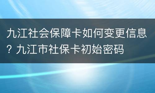 九江社会保障卡如何变更信息? 九江市社保卡初始密码