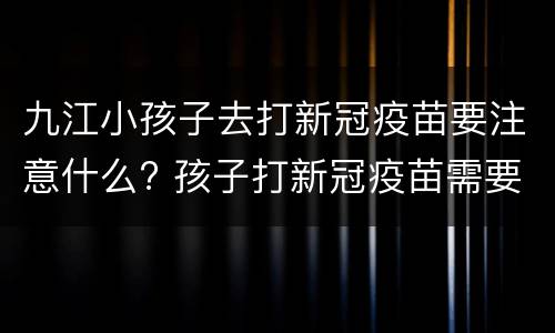 九江小孩子去打新冠疫苗要注意什么? 孩子打新冠疫苗需要带什么证件