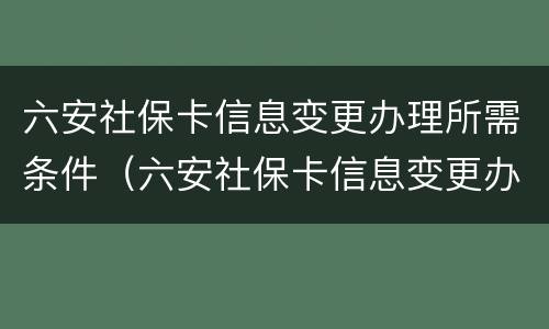 六安社保卡信息变更办理所需条件（六安社保卡信息变更办理所需条件是什么）