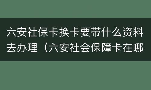 六安社保卡换卡要带什么资料去办理（六安社会保障卡在哪里办）