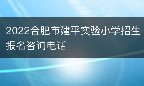 2022合肥市建平实验小学招生报名咨询电话