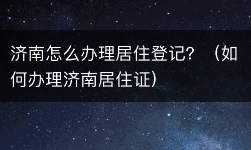 济南怎么办理居住登记？（如何办理济南居住证）