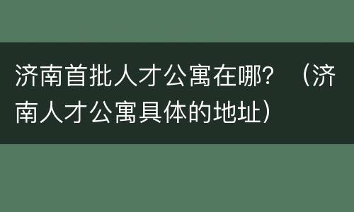 济南首批人才公寓在哪？（济南人才公寓具体的地址）