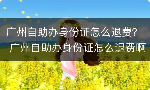 广州自助办身份证怎么退费？ 广州自助办身份证怎么退费啊