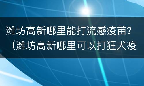 潍坊高新哪里能打流感疫苗？（潍坊高新哪里可以打狂犬疫苗）