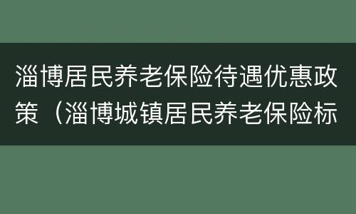 淄博居民养老保险待遇优惠政策（淄博城镇居民养老保险标准及领取标准）