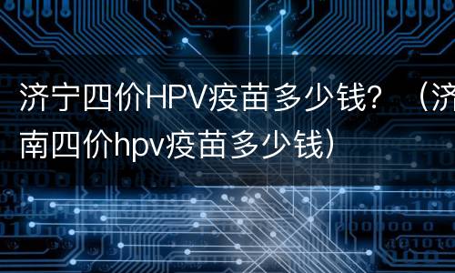济宁四价HPV疫苗多少钱？（济南四价hpv疫苗多少钱）