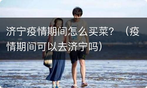 济宁疫情期间怎么买菜？（疫情期间可以去济宁吗）