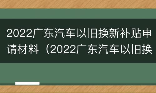2022广东汽车以旧换新补贴申请材料（2022广东汽车以旧换新补贴申请材料有哪些）