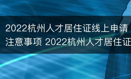 2022杭州人才居住证线上申请注意事项 2022杭州人才居住证线上申请注意事项有哪些