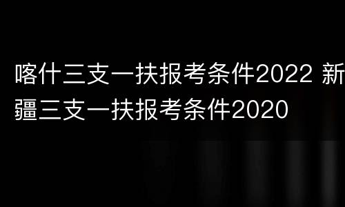 喀什三支一扶报考条件2022 新疆三支一扶报考条件2020