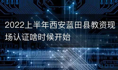 2022上半年西安蓝田县教资现场认证啥时候开始