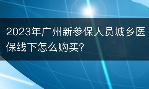 2023年广州新参保人员城乡医保线下怎么购买？