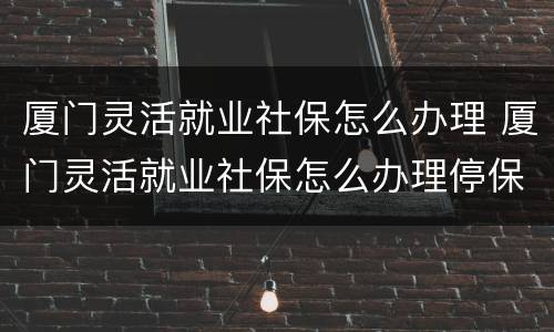 厦门灵活就业社保怎么办理 厦门灵活就业社保怎么办理停保