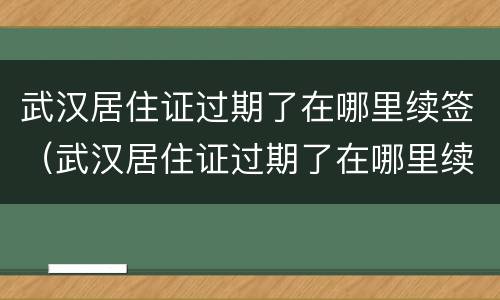 武汉居住证过期了在哪里续签（武汉居住证过期了在哪里续签呢）
