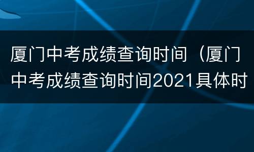 厦门中考成绩查询时间（厦门中考成绩查询时间2021具体时间）
