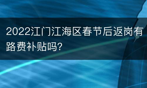 2022江门江海区春节后返岗有路费补贴吗？
