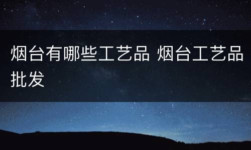 烟台有哪些工艺品 烟台工艺品批发