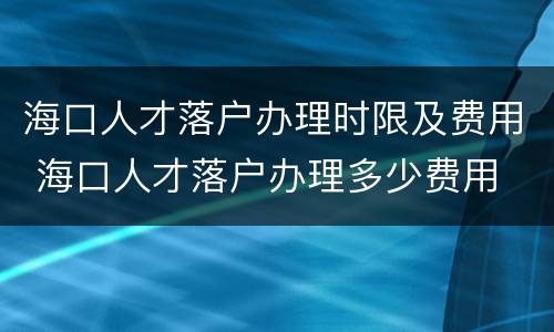 海口人才落户办理时限及费用 海口人才落户办理多少费用