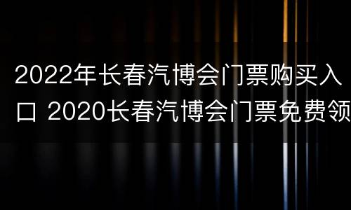 2022年长春汽博会门票购买入口 2020长春汽博会门票免费领