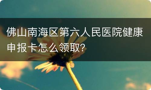 佛山南海区第六人民医院健康申报卡怎么领取？