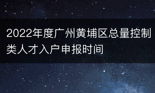 2022年度广州黄埔区总量控制类人才入户申报时间