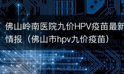佛山岭南医院九价HPV疫苗最新情报（佛山市hpv九价疫苗）