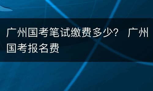 广州国考笔试缴费多少？ 广州国考报名费