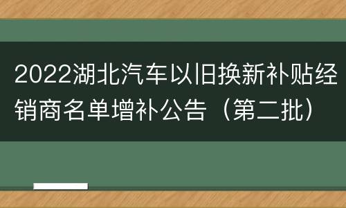 2022湖北汽车以旧换新补贴经销商名单增补公告（第二批）