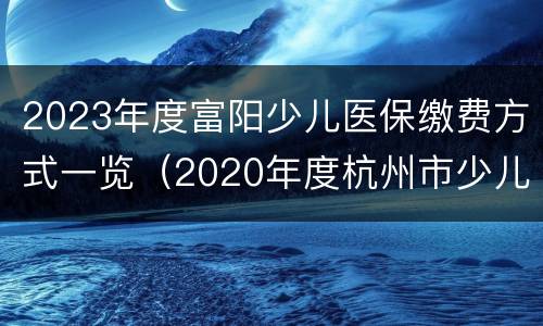 2023年度富阳少儿医保缴费方式一览（2020年度杭州市少儿医保缴费）