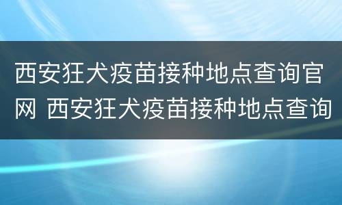 西安狂犬疫苗接种地点查询官网 西安狂犬疫苗接种地点查询官网电话