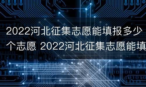 2022河北征集志愿能填报多少个志愿 2022河北征集志愿能填报多少个志愿呢