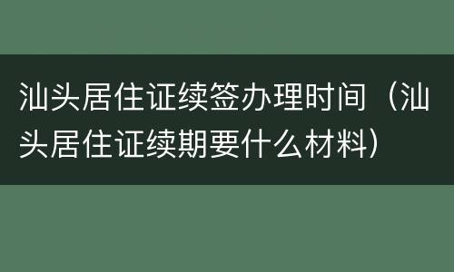 汕头居住证续签办理时间（汕头居住证续期要什么材料）