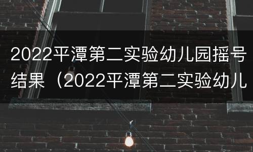 2022平潭第二实验幼儿园摇号结果（2022平潭第二实验幼儿园摇号结果查询）