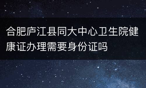 合肥庐江县同大中心卫生院健康证办理需要身份证吗