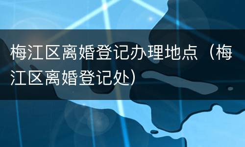 梅江区离婚登记办理地点（梅江区离婚登记处）