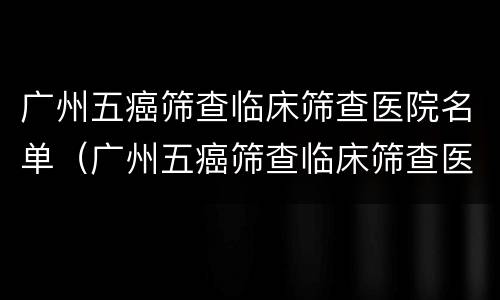 广州五癌筛查临床筛查医院名单（广州五癌筛查临床筛查医院名单公示）