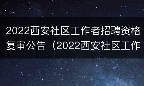 2022西安社区工作者招聘资格复审公告（2022西安社区工作者招聘资格复审公告时间）