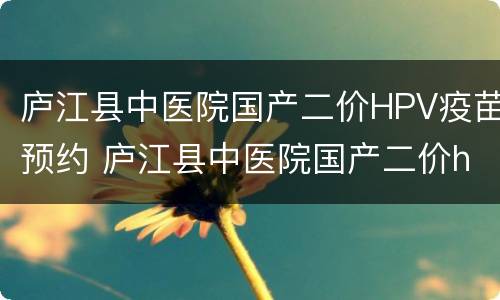 庐江县中医院国产二价HPV疫苗预约 庐江县中医院国产二价hpv疫苗预约时间