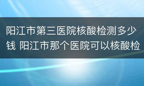 阳江市第三医院核酸检测多少钱 阳江市那个医院可以核酸检测