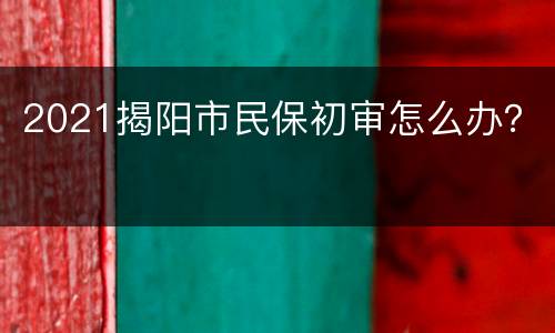 2021揭阳市民保初审怎么办？