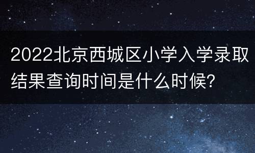 2022北京西城区小学入学录取结果查询时间是什么时候？