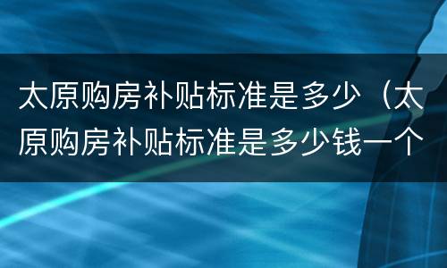 太原购房补贴标准是多少（太原购房补贴标准是多少钱一个月）