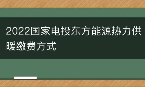2022国家电投东方能源热力供暖缴费方式